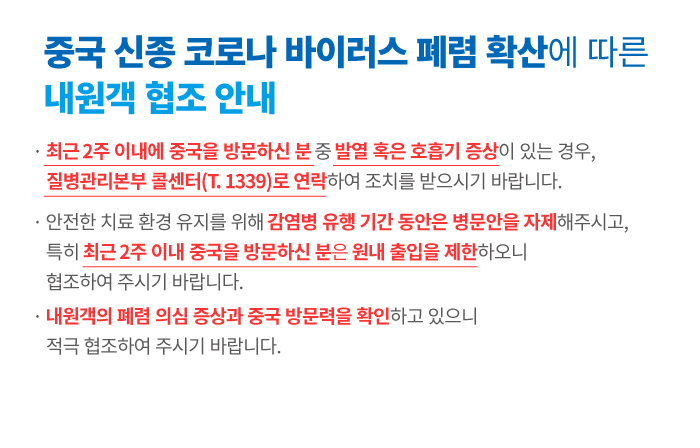 ㆍ최근 2주 이내에 중국을 방문하신 분 중 발열 혹은 호흡기 증상이 있는 경우, 질병관리본부 콜센터(T.1339)로 연락하여 조치를 받으시기 바랍니다.
ㆍ안전한 치료 환경 유지를 위해 감염병 유행 기간 동안은 병문안을 자제해주시고, 특히 최근 2주 이내 중국을 방문하신 분은 원내 출입을 제한하오니 협조하여 주시기 바랍니다.
ㆍ내원객의 폐렴 의심 증상과 중국 방문력을 확인하고 있으니 적극 협조하여 주시기 바랍니다.