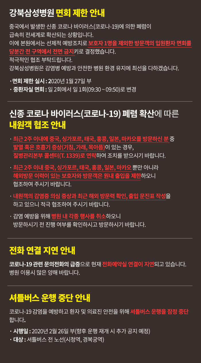 ㆍ최근 2주 이내에 중국을 방문하신 분 중 발열 혹은 호흡기 증상이 있는 경우, 질병관리본부 콜센터(T.1339)로 연락하여 조치를 받으시기 바랍니다.
ㆍ안전한 치료 환경 유지를 위해 감염병 유행 기간 동안은 병문안을 자제해주시고, 특히 최근 2주 이내 중국, 싱가포르, 태국, 홍콩, 일본, 마카오를 방문하신 분은 원내 출입을 제한하오니 협조하여 주시기 바랍니다.ㆍ내원객의 폐렴 의심 증상과 중국 방문력을 확인하고 있으니 적극 협조하여 주시기 바랍니다.