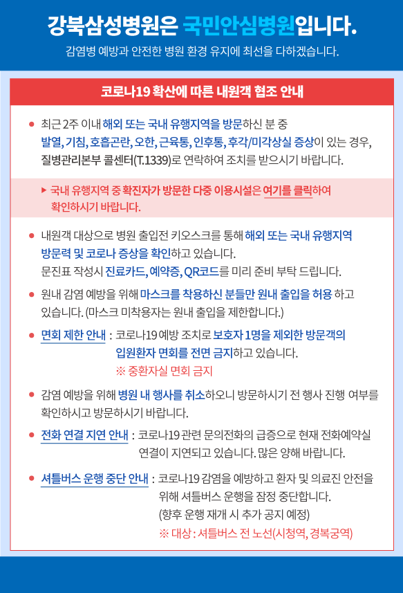 강북삼성병원은 국민안심병원입니다. 감염병 예방과 안전한 병원 환경 유지에 최선을 다하겠습니다. 코로나19 확산에 따른 내원객 협조 안내
·최근 2주 이내 해외를 방문하신 분 중 발열 혹은 호흡기 증상(기침, 가래, 목아픔)이 있는 경우, 질병관리본부 콜센터(T.1339)로 연락하여 조치를 받으시기 바랍니다.
·내원객 대상으로 병원 출입전 키오스크를 통해 해외 여행력 및 호흡기 증상을 확인하고 있습니다. 문진표 작성시 진료카드, 예약증, QR코드를 미리 준비 부탁드립니다.
·마스크를 착용하신 분들만 원내 출입을 허용하고 있습니다.(마스크 미착용자는 원내 춥입을 제한합니다.)
·면회 제한 안내 : 코로나19 예방 조치로 보호자 1명을 제외한 방문객의 입원환자 면회를 전면 금지하고 있습니다. ※중환자실 면회 금지
·감염 예방을 위해 병원 내 행사를 취소하오니 방문하시기 전 행사 진행 여부를 확인하시고 방문하시기 바랍니다.
·전화 연결 지연 안내 : 코로나19관련 문의전화의 급증으로 현재 전화예약실 연결이 지연되고 있습니다. 많은 양해 바랍니다.
·셔틀버스 운행 중단 안내: 코로나19 감염을 예방하고 환자 및 의료진 안전을 위해 셔틀버스 운행을 잠정 중단합니다.(향후 운행 재개 시 추가 공지 예정)※대상: 셔틀버스 전노선(시청역, 경복궁역)